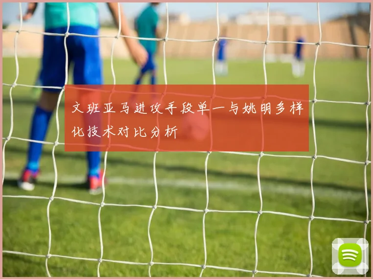 文班亚马进攻手段单一与姚明多样化技术对比分析