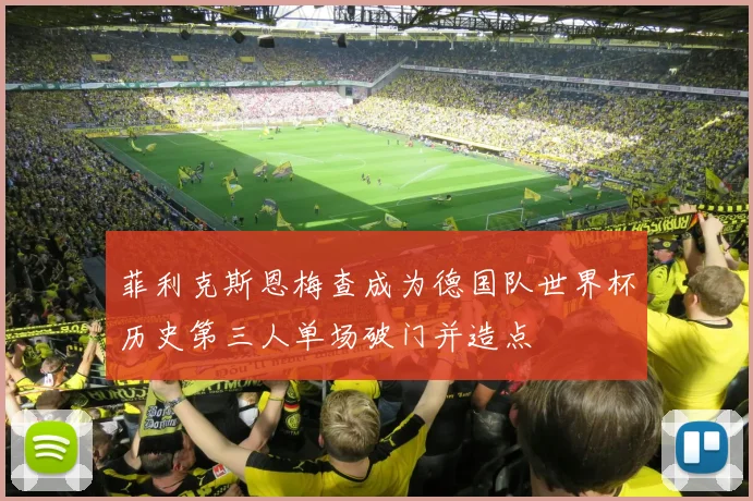 菲利克斯恩梅查成为德国队世界杯历史第三人单场破门并造点