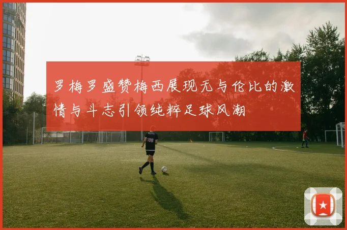 罗梅罗盛赞梅西展现无与伦比的激情与斗志引领纯粹足球风潮