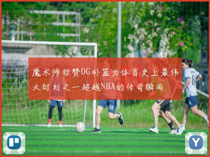 魔术师称赞OG补篮为体育史上最伟大时刻之一超越NBA的传奇瞬间
