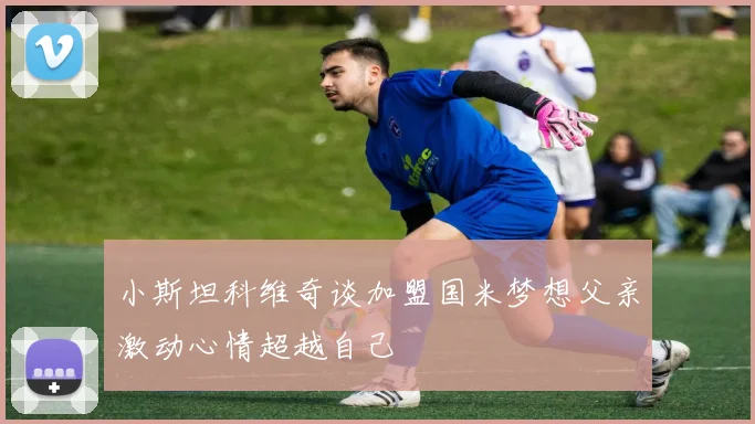 小斯坦科维奇谈加盟国米梦想父亲激动心情超越自己