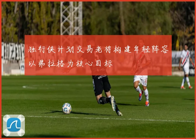 独行侠计划交易老将构建年轻阵容以弗拉格为核心目标