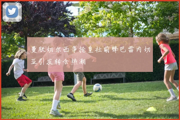 曼联切尔西争抢皇社前锋巴雷内切亚引发转会热潮