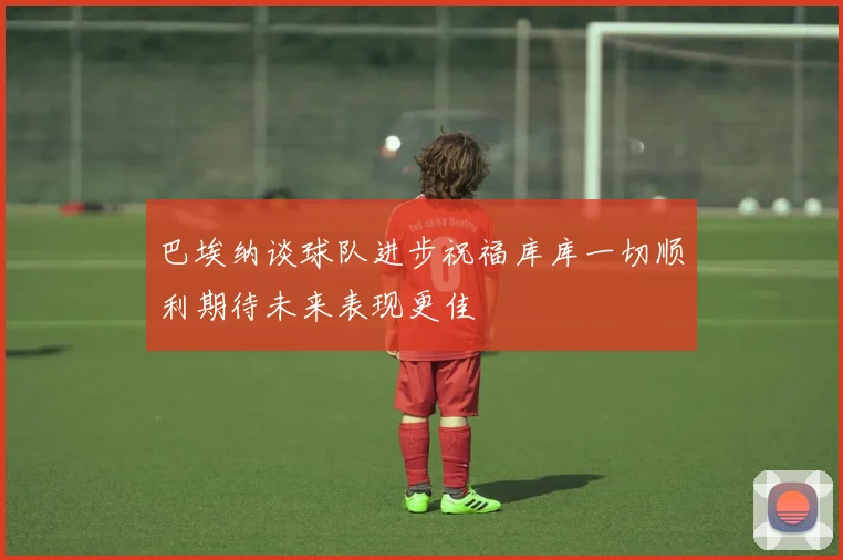 巴埃纳谈球队进步祝福库库一切顺利期待未来表现更佳