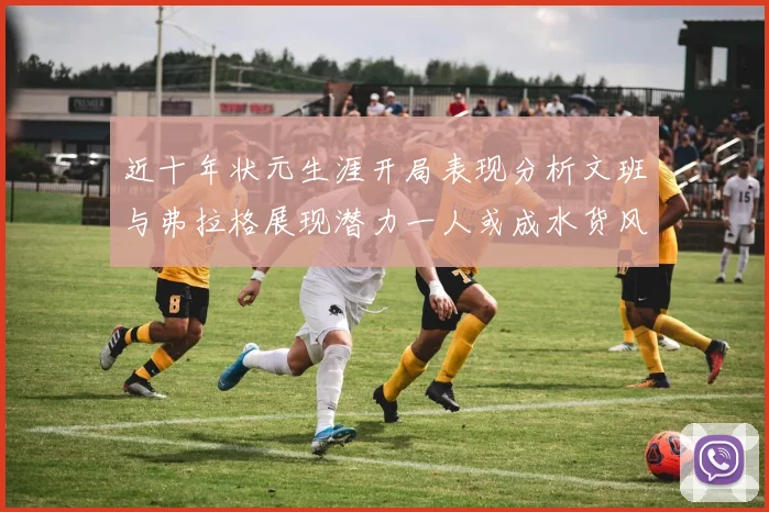 近十年状元生涯开局表现分析文班与弗拉格展现潜力一人或成水货风险