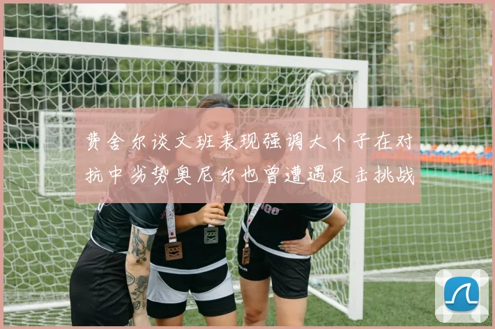 费舍尔谈文班表现强调大个子在对抗中劣势奥尼尔也曾遭遇反击挑战