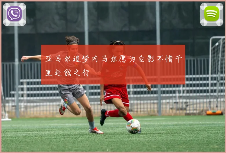 亚马尔追梦内马尔愿为合影不惜千里赴俄之行