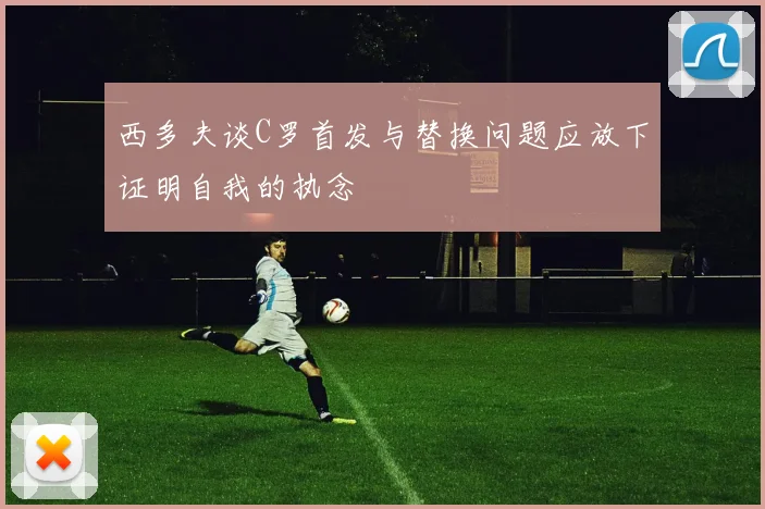 西多夫谈C罗首发与替换问题应放下证明自我的执念
