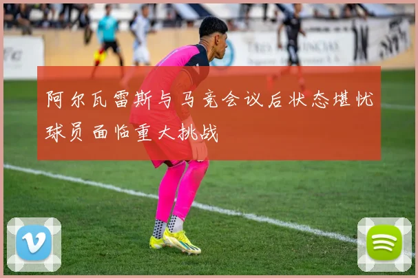 阿尔瓦雷斯与马竞会议后状态堪忧球员面临重大挑战
