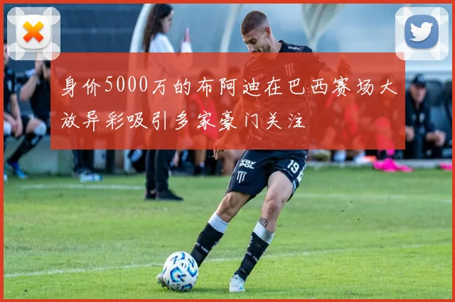 身价5000万的布阿迪在巴西赛场大放异彩吸引多家豪门关注