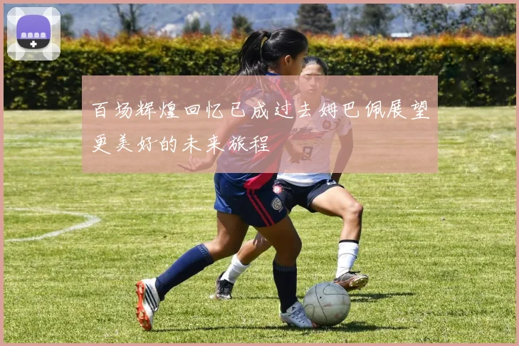百场辉煌回忆已成过去姆巴佩展望更美好的未来旅程