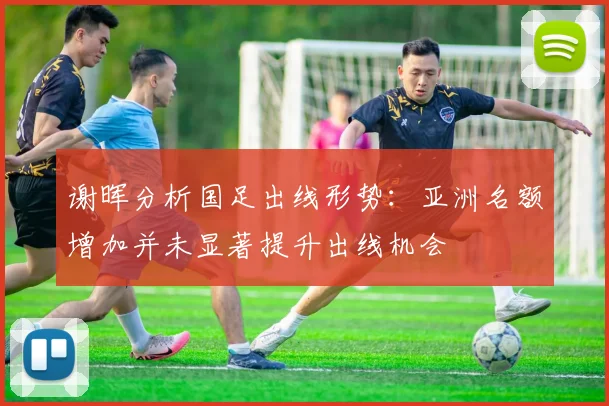 谢晖分析国足出线形势：亚洲名额增加并未显著提升出线机会